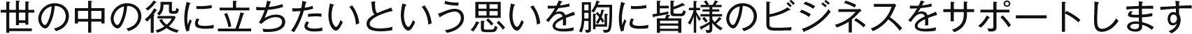 世の中の役に立ちたいという思いを胸に皆様のビジネスをサポートします